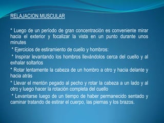 RELAJACION MUSCULAR
* Luego de un período de gran concentración es conveniente mirar
hacia el exterior y focalizar la vista en un punto durante unos
minutes
* Ejercicios de estiramiento de cuello y hombros:
* Inspirar levantando los hombros llevándolos cerca del cuello y al
exhalar soltarlos
* Rotar lentamente la cabeza de un hombro a otro y hacia delante y
hacia atrás
* Llevar el mentón pegado al pecho y rotar la cabeza a un lado y al
otro y luego hacer la rotación completa del cuello
* Levantarse luego de un tiempo de haber permanecido sentado y
caminar tratando de estirar el cuerpo, las piernas y los brazos.
 