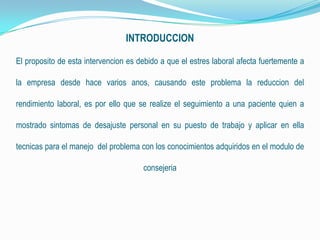 INTRODUCCION
El proposito de esta intervencion es debido a que el estres laboral afecta fuertemente a
la empresa desde hace varios anos, causando este problema la reduccion del
rendimiento laboral, es por ello que se realize el seguimiento a una paciente quien a
mostrado sintomas de desajuste personal en su puesto de trabajo y aplicar en ella
tecnicas para el manejo del problema con los conocimientos adquiridos en el modulo de
consejeria
 