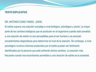 TEXTO EXPLICATIVO
DR. ANTONIO CANO VINDEL (2009)
El estrés supone una reacción compleja a nivel biológico, psicológico y social. La mayor
parte de los cambios biológicos que se producen en el organismo cuando está sometido
a una reacción de estrés no son perceptibles para el ser humano y se precisan
procedimientos diagnósticos para determinar el nivel de la reacción. Sin embargo, a nivel
psicológico muchos síntomas producidos por el estrés pueden ser fácilmente
identificados por la persona que está sufriendo dichos cambios. La reacción más
frecuente cuando nos encontramos sometidos a una reacción de estrés es la ansiedad.
 