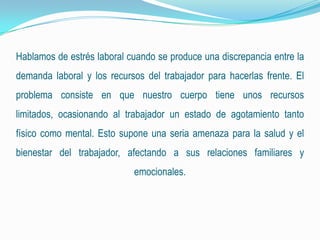 Hablamos de estrés laboral cuando se produce una discrepancia entre la
demanda laboral y los recursos del trabajador para hacerlas frente. El
problema consiste en que nuestro cuerpo tiene unos recursos
limitados, ocasionando al trabajador un estado de agotamiento tanto
físico como mental. Esto supone una seria amenaza para la salud y el
bienestar del trabajador, afectando a sus relaciones familiares y
emocionales.
 