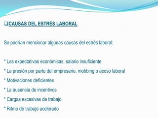 CAUSAS DEL ESTRÉS LABORAL
Se podrían mencionar algunas causas del estrés laboral:
* Las expectativas económicas, salario insuficiente
* La presión por parte del empresario, mobbing o acoso laboral
* Motivaciones deficientes
* La ausencia de incentivos
* Cargas excesivas de trabajo
* Ritmo de trabajo acelerado
 