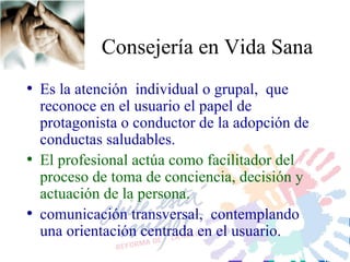 Consejería en Vida Sana Es la atención  individual  o grupal,  que reconoce en el usuario el papel de protagonista o conductor de la adopción de conductas saludables.  El profesional actúa como facilitador del proceso de toma de conciencia, decisión y actuación de la persona. comunicación transversal,  contemplando una orientación centrada en el usuario. 