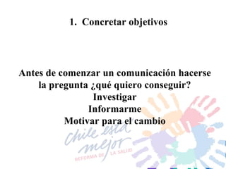 1.  Concretar objetivos Antes de comenzar un comunicación hacerse la pregunta ¿qué quiero conseguir? Investigar Informarme Motivar para el cambio 