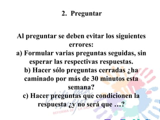 2.  Preguntar Al preguntar se deben evitar los siguientes errores: a) Formular varias preguntas seguidas, sin esperar las respectivas respuestas. b) Hacer sólo preguntas cerradas ¿ha caminado por más de 30 minutos esta semana? c) Hacer preguntas que condicionen la respuesta ¿y no será que …? 