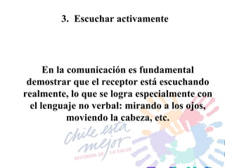 3.  Escuchar activamente En la comunicación es fundamental demostrar que el receptor está escuchando realmente, lo que se logra especialmente con el lenguaje no verbal: mirando a los ojos, moviendo la cabeza, etc. 
