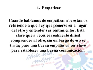4.  Empatizar Cuando hablamos de empatizar nos estamos refiriendo a que hay que ponerse en el lugar del otro y entender sus sentimientos. Está claro que a veces es realmente difícil comprender al otro, sin embargo de eso se trata; pues una buena empatía va ser clave para establecer una buena comunicación. 