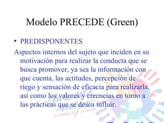 Modelo PRECEDE (Green) PREDISPONENTES Aspectos internos del sujeto que inciden en su motivación para realizar la conducta que se busca promover, ya sea la información con que cuenta, las actitudes, percepción de riego y sensación de eficacia para realizarla, así como los valores y creencias en torno a las prácticas que se desea influir. 
