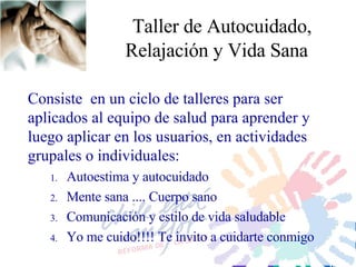 Taller de Autocuidado, Relajación y Vida Sana Consiste  en un ciclo de talleres para ser aplicados a l equipo de salud para aprender  y  luego aplicar en  los usuarios ,  en actividades grupales  o individuales : Autoestima y autocuidado Mente sana .... Cuerpo sano Comunicación y estilo de vida saludable Yo me cuido!!!! Te invito a cuidarte conmigo 