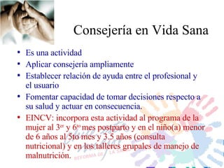 Cons ejería en Vida Sana Es una actividad Aplicar consejería ampliamente Establecer relación de ayuda entre el profesional y el usuario Fomentar capacidad de tomar decisiones respecto a su salud y actuar en consecuencia. EINCV: incorpora esta actividad al programa de la mujer al 3 er  y 6 to  mes postparto y en el niño(a) menor de 6 años al 5to mes y 3.5 años (consulta nutricional) y en los talleres grupales de manejo de malnutrición. 