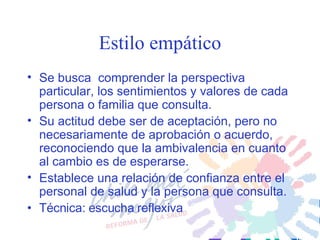 Estilo empático Se busca  comprender la perspectiva particular, los sentimientos y valores de cada persona o familia que consulta.  Su actitud debe ser de aceptación, pero no necesariamente de aprobación o acuerdo, reconociendo que la ambivalencia en cuanto al cambio es de esperarse. Establece una relación de confianza entre el personal de salud y la persona que consulta. Técnica: escucha reflexiva 