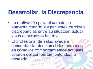 Desarrollar  la Discrepancia. La motivación para el cambio se aumenta cuando los pacientes perciben discrepancias entre su situación actual y sus esperanzas futuras.  El profesional de salud ayuda a concentrar la atención de las personas en cómo los comportamientos actuales difieren del comportamiento ideal o deseado. 
