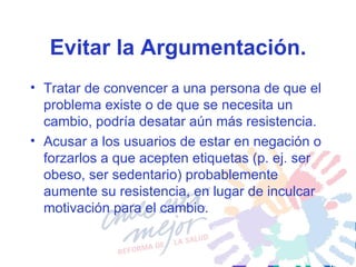 Evitar la Argumentación. Tratar de convencer a una persona de que el problema existe o de que se necesita un cambio, podría desatar aún más resistencia.  Acusar a los usuarios de estar en negación o forzarlos a que acepten etiquetas (p. ej. ser obeso, ser sedentario) probablemente aumente su resistencia, en lugar de inculcar motivación para el cambio.  