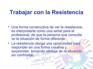 Trabajar con la Resistencia Una forma constructiva de ver la resistencia, es interpretarla como una señal para el profesional, de que la persona que consulta ve la situación de forma diferente. La resistencia otorga una oportunidad para responder en una forma creativa y sorprender, tomando ventaja de la situación sin confrontar.   