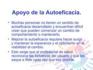 Apoyo de la Autoeficacia. Muchas personas no tienen un sentido de autoeficacia desarrollado y encuentran difícil creer que pueden comenzar un cambio de comportamiento o mantenerlo.  Mejorar la autoeficacia requiere hacer surgir y mantener la esperanza y el optimismo en la viabilidad al cambio.  Esto exige que el profesional de salud reconozca las fortalezas del usuario y que las saque a flote cada vez que sea posible.  