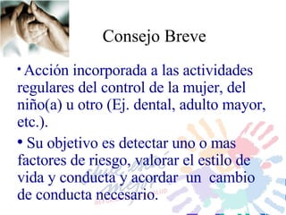 Consejo Breve Acción i ncorporada a las actividades regulares  del control de la mujer, del niño(a) u otro (Ej. dental, adulto mayor, etc.) .  Su  objetivo es detectar uno o mas factores de riesgo, valorar  el estilo  de vida  y conducta  y  acordar   un  cambio de conducta  necesario .  