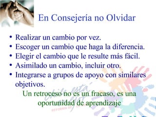 En Consejería no Olvidar Realizar un cambio por vez. Escoger un cambio que haga la diferencia. Elegir el cambio que le resulte más fácil. Asimilado un cambio, incluir otro. Integrarse a grupos de apoyo con similares objetivos.  Un retroceso no es un fracaso, es una oportunidad de aprendizaje 