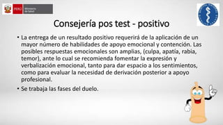 Consejería pos test - positivo
• La entrega de un resultado positivo requerirá de la aplicación de un
mayor número de habilidades de apoyo emocional y contención. Las
posibles respuestas emocionales son amplias, (culpa, apatía, rabia,
temor), ante lo cual se recomienda fomentar la expresión y
verbalización emocional, tanto para dar espacio a los sentimientos,
como para evaluar la necesidad de derivación posterior a apoyo
profesional.
• Se trabaja las fases del duelo.
 