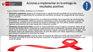 Acciones a implementar en la entrega de
resultados positivos
Lucas y Gularte (1999), sintetizan en 4 ámbitos:
• Elementos cognitivos: explorar la comprensión y significado del resultado de la prueba para el
usuario; aclarar el significado del resultado de la prueba; contestar las preguntas de una manera
clara y sencilla.
• Elementos emocionales: proporcionar un ambiente facilitador de la expresión de sentimientos;
normalizar las respuestas afectivas como las esperadas en esta situación; reconocer y validar los
sentimientos; recordar que el período de ajuste al resultado, por muy difícil, puede superarse;
explorar sentimientos de culpa, depresión o ideación suicida.
• Elementos Comportamentales: aclarar la responsabilidad sexual y segura; conversar sobre el uso
correcto del preservativo; comentar las implicaciones de un embarazo; comentar otros temas de
salud, como reinfección, enfermedades de transmisión sexual, consumo de alcohol y drogas, nivel
de estrés, estilos de adaptación; desarrollar un plan de salud, con metas especificas y realistas,
que incluya la asistencia a controles de salud.
• Elementos interpersonales: orientar sobre el impacto de informar a otras personas sobre el
resultado apoyando la toma de decisiones; estimular la integración social y la incorporación a red
social de apoyo.
 
