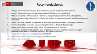 Recomendaciones
1. Entrega inmediata del resultado y de manera clara (como la primera acción a realizar).
2. Corregir falsas interpretaciones o errores. Aclarar la diferencia entre VIH y SIDA.
3. Motivar al usuario a informarse bien y apoyar su incorporación a controles de salud específicos.
4. Facilitar el manejo del resultado en el trabajo, con amigos, la familia y otras redes sociales (conveniencia,
momento)
5. Apoyo emocional y evaluar la necesidad de derivación a apoyo psicológico y grupos de autoayuda.
6. Continuar el trabajo en torno a la prevención y la reducción de conductas de riesgo.
7. Aclarar cómo no se transmite el VIH, frente a fantasías y temores no reales.
8. Apoyar a las personas en situación de crisis emocional, a través de la contención emocional y la
organización de la vida en las horas siguientes (en caso de confusión).
9. Proporcionar información escrita acerca del VIH/SIDA.
10. Identificar y facilitar el acceso de las redes sociales de apoyo.
11. Ofrecer una nueva sesión.
 