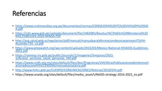 Referencias
• https://www.crolimacallao.org.pe/documentos/normas/CONSEJERIA%20ITS%20VIH%20Y%20SID
A.pdf
• https://cdn.www.gob.pe/uploads/document/file/1482085/Resoluci%C3%B3n%20Ministerial%20
N%C2%B01024-2020-MINSA.PDF
• http://asp.salud.gob.sv/regulacion/pdf/manual/manualparalaformaciondeconsejerosenITSVIH-
Acuerdo-735_v1.pdf
• https://www.prepwatch.org/wp-content/uploads/2022/03/Mexico-National-HIVAIDS-Guidelines-
2021.pdf
• https://rpmesp.ins.gob.pe/public/journals/1/imagenes/Simposio/2021-
1/Acceso_servicios_salud_personas_VIH.pdf
• https://www.cndh.org.mx/sites/default/files/doc/Programas/VIH/OtrasPublicacionesdeinteresrel
acionadosconelVIH/CENSIDA/manualconsejeria.pdf
• http://www.hnhu.gob.pe/CUERPO/COMUNICACIONES/Noticias/2010/VIH.pdf
• https://www.unaids.org/sites/default/files/media_asset/UNAIDS-strategy-2016-2021_es.pdf
 