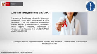 Es un proceso de diálogo e interacción, dinámico y
confidencial, entre el(la) consejero(a) y el(la)
consultante. Es un tipo especial de acercamiento
humano, empatía y confianza mutua, orientada a
ofrecer soporte emocional, información y
educación sobre el cuidado de la salud (NTS N°169-
MINSA/2020/DGIESP)
¿Qué es la consejería en ITS VIH/SIDA?
La consejería debe ser un proceso siempre flexible y debe adaptarse a las necesidades y circunstancias
de cada consultante.
Resolución Ministerial N° 264-2009/MINSA
 