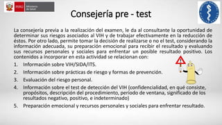 Consejería pre - test
La consejería previa a la realización del examen, le da al consultante la oportunidad de
determinar sus riesgos asociados al VIH y de trabajar efectivamente en la reducción de
éstos. Por otro lado, permite tomar la decisión de realizarse o no el test, considerando la
información adecuada, su preparación emocional para recibir el resultado y evaluando
sus recursos personales y sociales para enfrentar un posible resultado positivo. Los
contenidos a incorporar en esta actividad se relacionan con:
1. Información sobre VIH/SIDA/ITS.
2. Información sobre prácticas de riesgo y formas de prevención.
3. Evaluación del riesgo personal.
4. Información sobre el test de detección del VIH (confidencialidad, en qué consiste,
propósitos, descripción del procedimiento, período de ventana, significado de los
resultados negativo, positivo, e indeterminado)
5. Preparación emocional y recursos personales y sociales para enfrentar resultado.
 