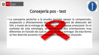 Consejería pos - test
• La consejería posterior a la prueba permite apoyar la comprensión,
aceptación y afrontamiento del resultado del test de detección del
VIH, a través de la entrega de información y el apoyo emocional. En el
contexto de esta estrategia, se distinguirán dos orientaciones muy
diferentes en función de cuál es el resultado a entregar. De esta forma
se han descrito acciones recomendadas para ambas situación.
 