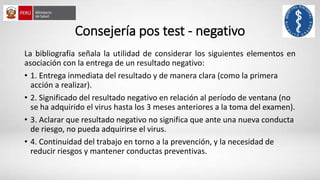 Consejería pos test - negativo
La bibliografía señala la utilidad de considerar los siguientes elementos en
asociación con la entrega de un resultado negativo:
• 1. Entrega inmediata del resultado y de manera clara (como la primera
acción a realizar).
• 2. Significado del resultado negativo en relación al período de ventana (no
se ha adquirido el virus hasta los 3 meses anteriores a la toma del examen).
• 3. Aclarar que resultado negativo no significa que ante una nueva conducta
de riesgo, no pueda adquirirse el virus.
• 4. Continuidad del trabajo en torno a la prevención, y la necesidad de
reducir riesgos y mantener conductas preventivas.
 