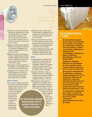 CONSEJOS              consumer   E R OS K I   ¬61




 El hielo y la escarcha son aislantes y       Aproveche el calor residual de las
 dificultan el enfriamiento en el inte-       cocinas eléctricas, apagándola cuan-
 rior del frigorífico. En el mercado          do falten unos cinco minutos para         La temperatura,
 hay modelos, los llamados “no-
 frost”, o sin escarcha, que tienen
                                              terminar de cocinar (algo menos si
                                              es vitrocerámica).
                                                                                        a raya
 una circulación continua de aire en          No abra innecesariamente el horno.            Un buen aislamiento puede
 el interior que evita la formación de        En cada ocasión que lo haga la tem-           ahorrar hasta un 40% del gasto
 hielo y escarcha.                            peratura puede disminuir entre 50 y           de una familia en el consumo
 Regule la temperatura del frigorífico        125 grados, y está perdiendo hasta            de la calefacción, alrededor de
 según las instrucciones del fabrican-        un 20% del calor acumulado.
                                                                                            160 euros anuales, y también
 te. Cada grado centígrado de frío            Si utiliza habitualmente el horno, sepa       un porcentaje considerable en
 supone el aumento del 5% en con-             que los de convección favorecen la
 sumo de energía.                                                                           sistemas de aire
                                              distribución uniforme de calor, aho-
                                                                                            acondicionado y climatización,
 Mantenga la parte trasera del frigo-         rran tiempo y gastan menos energía.
 rífico y congelador siempre limpia y                                                       según el Instituto de
 ventilada y sitúelo lejos de los focos      Otros                                          Diversificación y Ahorro de
 de calor. Instalado en malas condi-   Cuando adquiera un pequeño elec-                     Energía (IDAE).
 ciones, puede consumir hasta un       trodoméstico, compre aquél cuya                      Sustituya los radiadores
 15% más de energía.                   potencia sea suficiente para sus                     eléctricos por acumuladores
 No introduzca alimentos calientes en  necesidades. Aunque no lo parezca,                   de calor, y contrate la tarifa
                                       secadores de pelo, microondas o
 el frigorífico o en el congelador. Si los                                                  nocturna. Ahorrará más de un
 deja enfriar fuera, ahorrará energía. aspiradoras pueden tener un consu-
                                       mo superior al de un frigorífico.                    50% en gastos de calefacción.
 Compruebe que su frigorífico cierra
                                       Apague la televisión, el vídeo, el                   Procure que la temperatura de
 herméticamente y no lo abra de
                                       aparato de música o el ordenador,                    la calefacción se mantenga
 forma gratuita. Unos pocos segun-
 dos son suficientes para perder       cuando no los esté usando. Dejarlos                  siempre alrededor de los 20 ºC,
 buena parte del frío acumulado.       en stand-by supone un consumo                        nivel térmico ideal para una
                                       energético de hasta un 33% más.                      vivienda. Por cada grado
Placa y horno                          Desconecte los interruptores de                      adicional consumirá entre un 5
 Si su cocina es eléctrica, use cazue- encendido de los aparatos. No los                    y un 7% más de energía. Y si
  las y sartenes de mayor tamaño que   apague con el mando a distancia,                     se ausenta de su hogar
  la placa o zona de cocción. Si un    algunos componentes de estos apa-                    durante unas horas, reduzca la
  recipiente deja al aire dos o tres   ratos siguen conectados y consu-                     posición del termostato a 15ºC.
  centímetros de la zona de                       miendo hasta el 80% del
  cocción, está perdiendo                             consumo normal. Un                    Por cada grado de temperatura
  la mitad de la ener-                                   televisor apagado                  que le exija a su aparato de
  gía consumida.                                           sólo con el                      aire acondicionado por debajo
  Siempre que la                                             mando a dis-                   de los 25 ºC, estará
  receta lo permi-
  ta, utilice ollas
                         UN TELEVISOR APAGADO tancia consu-    me unos 15
                                                                                            consumiendo
                                                                                            aproximadamente un 8% más
  a presión.               ÚNICAMENTE CON EL                    vatios de                   de energía.
  Consumen la                                                   potencia por
  mitad de ener-           MANDO CONSUME 15                    hora.
  gía y ahorran               VATIOS POR HORA
  mucho tiempo.
 