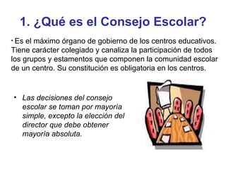 1. ¿Qué es el Consejo Escolar? Las decisiones del consejo escolar se toman por mayoría simple, excepto la elección del director que debe obtener mayoría absoluta. Es el máximo órgano de gobierno de los centros educativos. Tiene carácter colegiado y canaliza la participación de todos los grupos y estamentos que componen la comunidad escolar de un centro. Su constitución es obligatoria en los centros. 