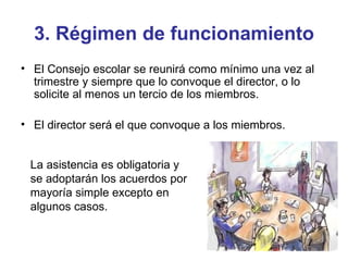 3. Régimen de funcionamiento El Consejo escolar se reunirá como mínimo una vez al trimestre y siempre que lo convoque el director, o lo solicite al menos un tercio de los miembros. El director será el que convoque a los miembros. La asistencia es obligatoria y  se adoptarán los acuerdos por mayoría simple excepto en algunos casos. 