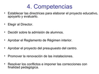 4. Competencias Establecer las directrices para elaborar el proyecto educativo, apoyarlo y evaluarlo. Elegir al Director. Decidir sobre la admisión de alumnos. Aprobar el Reglamento de Régimen interior. Aprobar el proyecto del presupuesto del centro. Promover la renovación de las instalaciones. Resolver los conflictos e imponer las correcciones con finalidad pedagógica. 