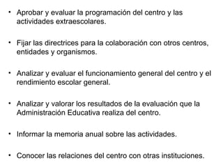 Aprobar y evaluar la programación del centro y las actividades extraescolares. Fijar las directrices para la colaboración con otros centros, entidades y organismos. Analizar y evaluar el funcionamiento general del centro y el rendimiento escolar general. Analizar y valorar los resultados de la evaluación que la Administración Educativa realiza del centro. Informar la memoria anual sobre las actividades. Conocer las relaciones del centro con otras instituciones. 
