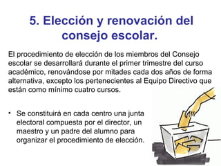 5. Elección y renovación del consejo escolar.   Se constituirá en cada centro una junta electoral compuesta por el director, un maestro y un padre del alumno para organizar el procedimiento de elección. El procedimiento de elección de los miembros del Consejo escolar se desarrollará durante el primer trimestre del curso académico, renovándose por mitades cada dos años de forma alternativa, excepto los pertenecientes al Equipo Directivo que están como mínimo cuatro cursos. 