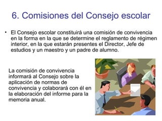 6. Comisiones del Consejo escolar El Consejo escolar constituirá una comisión de convivencia en la forma en la que se determine el reglamento de régimen interior, en la que estarán presentes el Director, Jefe de estudios y un maestro y un padre de alumno. La comisión de convivencia informará al Consejo sobre la aplicación de normas de convivencia y colaborará con él en la elaboración del informe para la memoria anual. 