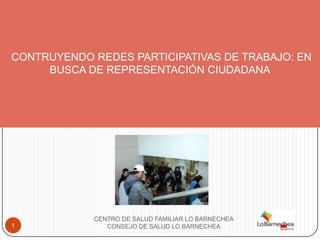 CONTRUYENDO REDES PARTICIPATIVAS DE TRABAJO: EN
     BUSCA DE REPRESENTACIÓN CIUDADANA




            CENTRO DE SALUD FAMILIAR LO BARNECHEA
1              CONSEJO DE SALUD LO BARNECHEA
 