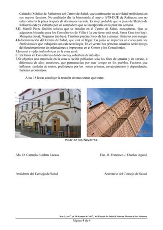 Cañardo (Médico de Refuerzo) del Centro de Salud, que continuarán su actividad profesional en
   sus nuevos destinos. No pudiendo dar la bienvenida al nuevo ATS-DUE de Refuerzo, por no
   estar cubierta la plaza después de dos meses vacante. Es muy probable que la plaza de Médico de
   Refuerzo esté ya cubierta por un compañero que se incorporaría en la próxima semana.
3.D. Marifé Pérez Guillén solicita que se instalen en el Centro de Salud, mosquiteras. Que se
   adquieran básculas para los Consultorios de Villar ( la que tiene está rota), Santa Cruz (no hay),
   Mezquita (rota), Nogueras (no hay). También precisa focos de luz y pinzas. Bisturíes con mango.
4.Informatización del Centro de Salud, que está al llegar. En junio se impartirá un curso para los
   Profesionales que trabajarán con esta tecnología. En el verano las personas usuarias serán testigo
   del funcionamiento de ordenadores e impresoras en el Centro y los Consultorios.
5.Internet y redes inalámbricas en la zona rural.
6.Teléfonos en Consultorios donde no hay cobertura de móviles.
7.Se objetiva una tendencia en la zona a recibir población solo los fines de semana y en verano, a
   diferencia de años anteriores, que permanecían por mas tiempo en los pueblos. Factores que
   influyen: cuidado de nietos, preferencia por las zonas urbanas, envejecimiento y dependencia,
   factores económicos.

       A las 18 horas concluye la reunión sin mas temas que tratar.




                                        Villar de los Navarros.



Fdo. D. Carmelo Esteban Lacasa                                               Fdo. D. Francisco J. Dueñas Agulló




Presidente del Consejo de Salud                                                   Secretario del Consejo de Salud




                                  Acta 2/ 2007 , de 16 de mayo de 2007 , del Consejo de Salud de Zona de Herrera de los Navarros.
                                                Página 4 de 4
 