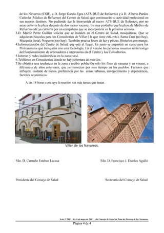 de los Navarros (CSH), a D. Jorge García Egea (ATS-DUE de Refuerzo) y a D. Alberto Pardos
   Cañardo (Médico de Refuerzo) del Centro de Salud, que continuarán su actividad profesional en
   sus nuevos destinos. No pudiendo dar la bienvenida al nuevo ATS-DUE de Refuerzo, por no
   estar cubierta la plaza después de dos meses vacante. Es muy probable que la plaza de Médico de
   Refuerzo esté ya cubierta por un compañero que se incorporaría en la próxima semana.
3.D. Marifé Pérez Guillén solicita que se instalen en el Centro de Salud, mosquiteras. Que se
   adquieran básculas para los Consultorios de Villar ( la que tiene está rota), Santa Cruz (no hay),
   Mezquita (rota), Nogueras (no hay). También precisa focos de luz y pinzas. Bisturíes con mango.
4.Informatización del Centro de Salud, que está al llegar. En junio se impartirá un curso para los
   Profesionales que trabajarán con esta tecnología. En el verano las personas usuarias serán testigo
   del funcionamiento de ordenadores e impresoras en el Centro y los Consultorios.
5.Internet y redes inalámbricas en la zona rural.
6.Teléfonos en Consultorios donde no hay cobertura de móviles.
7.Se objetiva una tendencia en la zona a recibir población solo los fines de semana y en verano, a
   diferencia de años anteriores, que permanecían por mas tiempo en los pueblos. Factores que
   influyen: cuidado de nietos, preferencia por las zonas urbanas, envejecimiento y dependencia,
   factores económicos.

       A las 18 horas concluye la reunión sin más temas que tratar.




                                        Villar de los Navarros.



Fdo. D. Carmelo Esteban Lacasa                                               Fdo. D. Francisco J. Dueñas Agulló




Presidente del Consejo de Salud                                                   Secretario del Consejo de Salud




                                  Acta 2/ 2007 , de 16 de mayo de 2007 , del Consejo de Salud de Zona de Herrera de los Navarros.
                                                Página 4 de 4
 