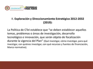 II. Exploración y Direccionamiento Estratégico 2012-2032
(2019):
La Política de CTeI establece que “se deben establecer aquellos
temas, problemas o áreas de investigación, desarrollo
tecnológico e innovación, que serán objeto de focalización
durante la vigencia del Plan” (Qué investigar, cómo investigar, para qué
investigar, con quiénes investigar, con qué recursos y fuentes de financiación,
Marco normativo).
 