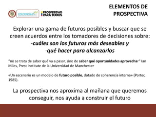 Explorar una gama de futuros posibles y buscar que se
creen acuerdos entre los tomadores de decisiones sobre:
-cuáles son los futuros más deseables y
-qué hacer para alcanzarlos
“no se trata de saber qué va a pasar, sino de saber qué oportunidades aprovechar” Ian
Miles, Prest Institute de la Universidad de Manchester
«Un escenario es un modelo de futuro posible, dotado de coherencia interna» (Porter,
1985).
La prospectiva nos aproxima al mañana que queremos
conseguir, nos ayuda a construir el futuro
ELEMENTOS DE
PROSPECTIVA
 