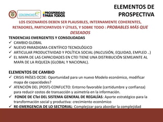LOS ESCENARIOS DEBEN SER PLAUSIBLES, INTERNAMENTE COHERENTES,
RETADORES, PARTICIPATIVOS Y ÚTILES, Y SOBRE TODO : PROBABLES MÁS QUE
DESEADOS
TENDENCIAS EMERGENTES Y CONSOLIDADAS
 CAMBIO GLOBAL
 NUEVO PARADIGMA CIENTÍFICO TECNOLÓGICO
 ARTICULAR PRODUCTIVIDAD Y POLÍTICA SOCIAL (INLCUSIÓN, EQUIDAD, EMPLEO ..)
 EL MAPA DE LAS CAPACIDADES EN CTEI TIENE UNA DISTRIBUCIÓN SEMEJANTE AL
MAPA DE LA RIQUEZA (GLOBAL Y NACIONAL).
ELEMENTOS DE CAMBIO
 CRISIS PAÍSES OCDE: Oportunidad para un nuevo Modelo económico, modificar
mapa de capacidades?
 ATENCIÓN DEL (POST)-CONFLICTO: Entorno favorable (certidumbre y confianza)
para reducir costos de transacción y asimetría en la información.
 FONDE DE CTeI DEL SISTEMA GENERAL DE REGALÍAS: Aporte estratégico para la
transformación social y productiva: crecimiento económico
 RE-EMERGENCIA DE LO SECTORIAL: Complejizar para abordar la complejidad
ELEMENTOS DE
PROSPECTIVA
 