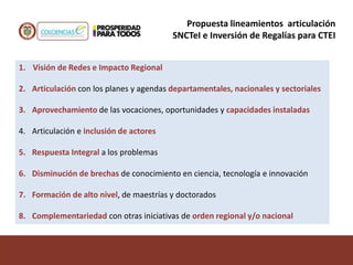 1. Visión de Redes e Impacto Regional
2. Articulación con los planes y agendas departamentales, nacionales y sectoriales
3. Aprovechamiento de las vocaciones, oportunidades y capacidades instaladas
4. Articulación e inclusión de actores
5. Respuesta Integral a los problemas
6. Disminución de brechas de conocimiento en ciencia, tecnología e innovación
7. Formación de alto nivel, de maestrías y doctorados
8. Complementariedad con otras iniciativas de orden regional y/o nacional
Propuesta lineamientos articulación
SNCTeI e Inversión de Regalías para CTEI
 