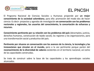 EL PNCSH
El Programa Nacional de Ciencias Sociales y Humanas propende por un mejor
conocimiento de la sociedad colombiana, para ello: promoción del modo dos de hacer
ciencia: Es decir: proyectos y agendas de investigación en conversación con los problemas
nacionales y regionales, los usuarios del conocimiento, la concertación de esfuerzos y
recursos.
Conocimiento pertinente por su relación con los problemas del país (desempleo, justicia,
derechos humanos, construcción de tejido social), las regiones y las organizaciones, para
una transformación social y productiva del país.
Pertinente por situarse en conversación con los avances de la ciencia, la tecnología y las
innovaciones que circulan en el mundo, pero a la vez pertinente porque parten del
reconocimiento de la diversidad de saberes existentes en el territorio nacional, así como
de las capacidades construidas.
Se trata de construir sobre la base de las capacidades y los aprendizajes sociales
alcanzados.
 