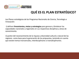 Los Planes estratégicos de los Programas Nacionales de Ciencia, Tecnología e
Innovación:
i) definen lineamientos, metas y estrategias para generar y fortalecer las
capacidades nacionales y regionales en sus respectivas disciplinas y áreas de
conocimiento.
ii) parten del reconocimiento de la riqueza y diversidad cultural y natural de las
regiones como base para la generación de las propuestas, teniendo en cuenta
que existen temas transversales, interdisciplinares o transdiciplinarios.
QUÉ ES EL PLAN ESTRATÉGICO?
 
