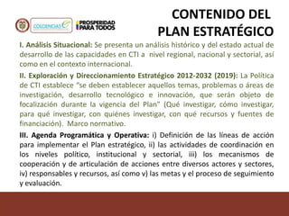 CONTENIDO DEL
PLAN ESTRATÉGICO
I. Análisis Situacional: Se presenta un análisis histórico y del estado actual de
desarrollo de las capacidades en CTI a nivel regional, nacional y sectorial, así
como en el contexto internacional.
II. Exploración y Direccionamiento Estratégico 2012-2032 (2019): La Política
de CTI establece “se deben establecer aquellos temas, problemas o áreas de
investigación, desarrollo tecnológico e innovación, que serán objeto de
focalización durante la vigencia del Plan” (Qué investigar, cómo investigar,
para qué investigar, con quiénes investigar, con qué recursos y fuentes de
financiación). Marco normativo.
III. Agenda Programática y Operativa: i) Definición de las líneas de acción
para implementar el Plan estratégico, ii) las actividades de coordinación en
los niveles político, institucional y sectorial, iii) los mecanismos de
cooperación y de articulación de acciones entre diversos actores y sectores,
iv) responsables y recursos, así como v) las metas y el proceso de seguimiento
y evaluación.
 