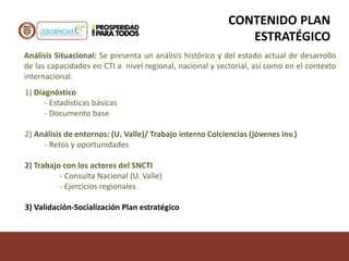 Análisis Situacional: Se presenta un análisis histórico y del estado actual de desarrollo
de las capacidades en CTI a nivel regional, nacional y sectorial, así como en el contexto
internacional.
CONTENIDO PLAN
ESTRATÉGICO
1) Diagnóstico
- Estadísticas básicas
- Documento base
2) Análisis de entornos: (U. Valle)/ Trabajo interno Colciencias (jóvenes inv.)
- Retos y oportunidades
2) Trabajo con los actores del SNCTI
- Consulta Nacional (U. Valle)
- Ejercicios regionales
3) Validación-Socialización Plan estratégico
 