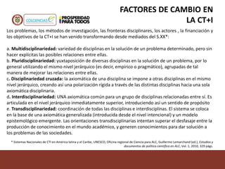 FACTORES DE CAMBIO EN
LA CT+I
Los problemas, los métodos de investigación, las fronteras disciplinares, los actores , la financiación y
los objetivos de la CT+I se han venido transformando desde mediados del S.XX*:
a. Multidisciplinariedad: variedad de disciplinas en la solución de un problema determinado, pero sin
hacer explícitas las posibles relaciones entre ellas.
b. Pluridisciplinariedad: yuxtaposición de diversas disciplinas en la solución de un problema, por lo
general utilizando el mismo nivel jerárquico (es decir, empírico o pragmático), agrupadas de tal
manera de mejorar las relaciones entre ellas.
c. Disciplinariedad cruzada: la axiomática de una disciplina se impone a otras disciplinas en el mismo
nivel jerárquico, creando así una polarización rígida a través de las distintas disciplinas hacia una sola
axiomática disciplinaria.
d. Interdisciplinariedad: UNA axiomática común para un grupo de disciplinas relacionadas entre sí. Es
articulada en el nivel jerárquico inmediatamente superior, introduciendo así un sentido de propósito
e. Transdisciplinariedad: coordinación de todas las disciplinas e interdisciplinas. El sistema se coloca
en la base de una axiomática generalizada (introducida desde el nivel intencional) y un modelo
epistemológico emergente. Las orientaciones transdisciplinarias intentan superar el desfasaje entre la
producción de conocimiento en el mundo académico, y generen conocimientos para dar solución a
los problemas de las sociedades.
* Sistemas Nacionales de CTI en América latina y el Caribe, UNESCO, Oficina regional de Ciencia para ALC, Guillermo Lemarchand (ed.), Estudios y
documentos de política científica en ALC, Vol. 1, 2010, 329 págs.
 