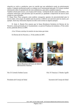 situación no vuelva a producirse, pues no concibe que una ambulancia acuda sin prácticamente
medios. Cualquier profesional acude a su trabajo con el instrumental adecuado. El Consejo recabará
información sobre el equipamiento de estas ambulancias, para darle cumplida respuesta.
También solicita para Loscos, con el apoyo del Consejo, la dotación de dos camas articuladas y dos
colchones antiescaras, para pacientes que los precisan ya, quedando a disposición de nuevos casos
cuando no sean utilizados.
D. Diego Pérez Pérez pregunta como podrían conseguirse aparatos de psicomotricidad para la
tercera edad, como juegos de pedales para las piernas y tableros con ejercicios para las manos, por
ejemplo. Sería muy interesante disponer de ellos como existen en algunos parques.

        D. Jesús A. Ramón Prat anuncia que la futura Residencia Geriátrica de Herrera de los
Navarros, estará gestionada por el Ayuntamiento y se prevén 84 plazas de residentes y 50 de centro
de día, pudiendo abrirse en 2009.

       A las 18 horas concluye la reunión sin mas temas que tratar.

       En Herrera de los Navarros, a 24 de octubre de 2007.




                Sala de Reuniones del Centro de Salud de
                Herrera de los Navarros.




Fdo. D. Carmelo Esteban Lacasa                                               Fdo. D. Francisco J. Dueñas Agulló



Presidente del Consejo de Salud                                                   Secretario del Consejo de Salud




                              Acta 4 / 2007 , de 24 de octubre de 2007 , del Consejo de Salud de Zona de Herrera de los Navarros.
                                               Página 3 de 3
 