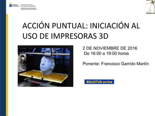 ACCIÓN PUNTUAL: INICIACIÓN AL
USO DE IMPRESORAS 3D
2 DE NOVIEMBRE DE 2016
De 16:00 a 19:00 horas
Ponente: Francisco Garrido Martín
 