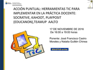 ACCIÓN PUNTUAL: HERRAMIENTAS TIC PARA
IMPLEMENTAR EN LA PRÁCTICA DOCENTE:
SOCRATIVE, KAHOOT, PLAYPOSIT
(EDUCANON),TEAMUP AALTO
17 DE NOVIEMBRE DE 2016
De 16:00 a 19:00 horas
Ponente: José Francisco Castro
Morales y Natalia Guillén Chinea
 